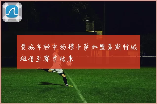 曼城年轻中场穆卡萨加盟莱斯特城租借至赛季结束