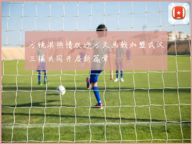方镜淇热情欢迎方天画戟加盟武汉三镇共同开启新篇章