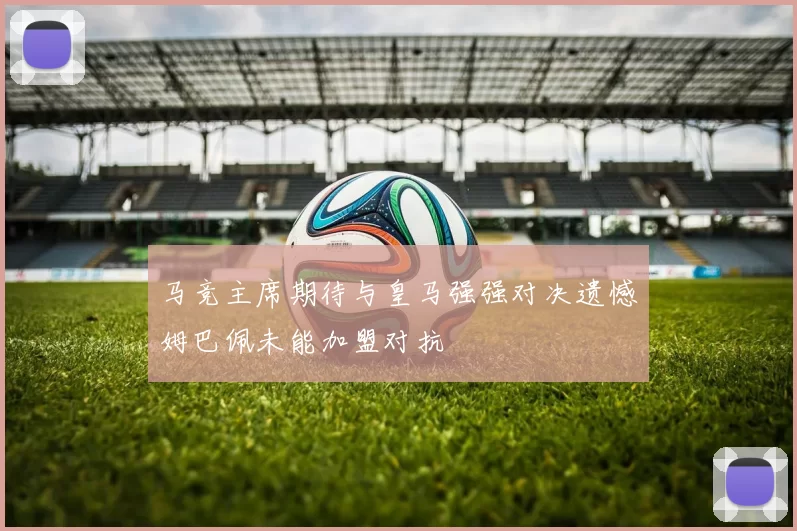 马竞主席期待与皇马强强对决遗憾姆巴佩未能加盟对抗