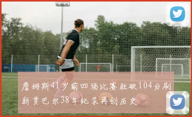 詹姆斯41岁前四场比赛狂砍104分刷新贾巴尔38年纪录再创历史