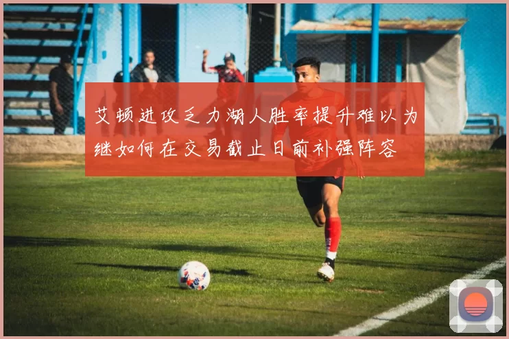 艾顿进攻乏力湖人胜率提升难以为继如何在交易截止日前补强阵容