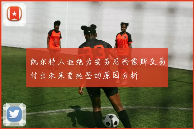 凯尔特人拒绝为安芬尼西蒙斯交易付出未来首轮签的原因分析